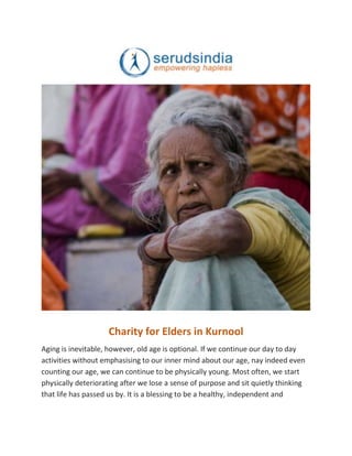 Charity for Elders in Kurnool
Aging is inevitable, however, old age is optional. If we continue our day to day
activities without emphasising to our inner mind about our age, nay indeed even
counting our age, we can continue to be physically young. Most often, we start
physically deteriorating after we lose a sense of purpose and sit quietly thinking
that life has passed us by. It is a blessing to be a healthy, independent and
 