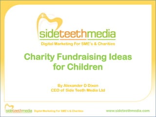 Digital Marketing For SME’s & Charities


Charity Fundraising Ideas
       for Children
                 By Alexander D Dixon
               CEO of Side Teeth Media Ltd




  Digital Marketing For SME’s & Charities    www.sideteethmedia.com
 