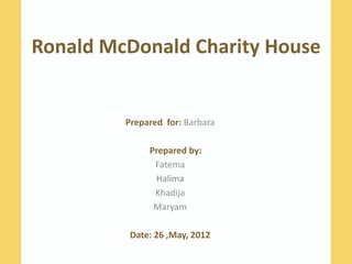 Ronald McDonald Charity House


         Prepared for: Barbara

              Prepared by:
               Fatema
               Halima
               Khadija
               Maryam

          Date: 26 ,May, 2012
 