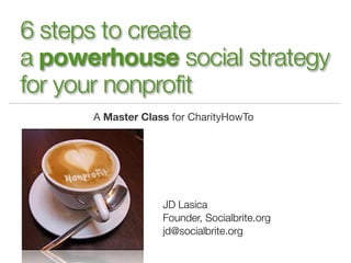 6 steps to create
a powerhouse social strategy
for your nonprofit
      A Master Class for CharityHowTo




                   JD Lasica
                   Founder, Socialbrite.org
                   jd@socialbrite.org
 