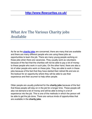 http://www.flowcaritas.co.uk/




What Are The Various Charity jobs
Available


As far as the charity jobs are concerned, there are many that are available
and there are many different people who are using these jobs as
opportunities to learn the job. There are many young people working on
these jobs when there are vacancies. They usually work as volunteers
because of the fact that the charities will not be able to pay a lot of money
to these people who work in such jobs. On the other hand, there are also a
lot of older people who work on these jobs. They are able to work in these
jobs because of the fact that they have started their retired life and are on
the lookout for an opportunity where they will be able to use their
experience and their acumen to help other people.



Older people are usually preferred for the charity jobs because of the fact
that these people will stay on in the job for a longer time. These people will
also not demand a lot of money and will be able to bring in a lot of
experience into the job. This is one of the methods in which the person will
be able to get the job done. There are various kinds of opportunities that
are available in the charity jobs.
 