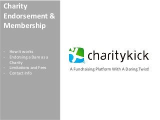 Charity	
  
Endorsement	
  &	
  
Membership	
  
	
  
	
  
-­‐  How	
  it	
  works	
  
-­‐  Endorsing	
  a	
  Dare	
  as	
  a	
  
     Charity	
  
-­‐  Limita7ons	
  and	
  Fees	
             A	
  Fundraising	
  Pla@orm	
  With	
  A	
  Daring	
  Twist!	
  
-­‐  Contact	
  Info	
  
 