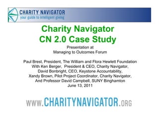 Charity Navigator
        CN 2.0 Case Study
                      Presentation at
                Managing to Outcomes Forum

Paul Brest, President, The William and Flora Hewlett Foundation
    With Ken Berger, President & CEO, Charity Navigator,
        David Bonbright, CEO, Keystone Accountability,
  Xandy Brown, Pilot Project Coordinator, Charity Navigator,
      And Professor David Campbell, SUNY Binghamton
                         June 13, 2011
 