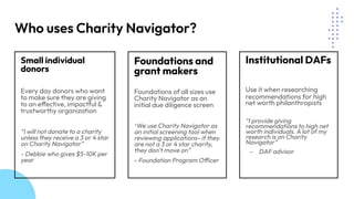Who uses Charity Navigator?
Small individual
donors
Every day donors who want
to make sure they are giving
to an effective, impactful &
trustworthy organization
“I will not donate to a charity
unless they receive a 3 or 4 star
on Charity Navigator”
- Debbie who gives $5-10K per
year
Foundations and
grant makers
Foundations of all sizes use
Charity Navigator as an
initial due diligence screen
“We use Charity Navigator as
an initial screening tool when
reviewing applications- if they
are not a 3 or 4 star charity,
they don’t move on”
- Foundation Program Officer
Institutional DAFs
Use it when researching
recommendations for high
net worth philanthropists
“I provide giving
recommendations to high net
worth individuals. A lot of my
research is on Charity
Navigator”
- DAF advisor
 