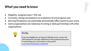 What you need to know
● Eligibility: program area + 15% rule
● Currently, ratings are based on an evaluation of one program only
● Earning this beacon can potentially dramatically affect points to your score
● Some organizations are rated due to rating or data partnerships with other
organizations
Pro Tip:
If you are eligible for an Impact & Results score, review the
data elements and their deﬁnitions in the questionnaire prior
to submitting your information in the portal.
www.charitynavigator.org/portal
 