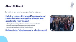 Our mission: Make governance simple, effective, and secure
Helping nonproﬁts simplify governance
so they can focus on their mission and
accelerate their impact
● Making board meetings informed, seamless, and uncomplicated
● Transforming board collaboration and communication
● Innovating every day to empower modern boards
Helping today’s leaders create a better world
About OnBoard
 