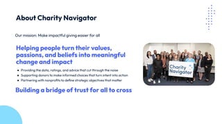 Our mission: Make impactful giving easier for all
Helping people turn their values,
passions, and beliefs into meaningful
change and impact
● Providing the data, ratings, and advice that cut through the noise
● Supporting donors to make informed choices that turn intent into action
● Partnering with nonproﬁts to deﬁne strategic objectives that matter
Building a bridge of trust for all to cross
About Charity Navigator
 