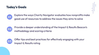 Explore the ways Charity Navigator evaluates how nonproﬁts make
good use of resources to address the issues they aims to solve
Today’s Goals
Provide a deeper understanding of the Impact & Results Beacon’s
methodology and scoring criteria
Offer tips and best practices for effectively engaging with your
Impact & Results rating
 