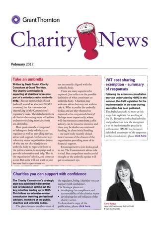 Charity                                                                            News
February 2012



Take an umbrella                                                                     VAT cost sharing
Written by David Taylor, Charity          not necessarily aligned with the           exemption - summary
Consultant at Grant Thornton.             umbrella body.
The Charity Commission is                     There are many aspects to be
                                                                                     of responses
expecting all charities to become         explored. Just reflect on the possible     Following the extensive consultation
part of a voluntary sector umbrella       definition of what constitutes an          exercise undertaken by HMRC in the
body. I favour membership of such         umbrella body. Charities may               summer, the draft legislation for the
bodies (I would, as a former NCVO         welcome advice but may not wish to         implementation of the cost sharing
treasurer) but for reasons other          take it. Who accredits the umbrella        exemption has been published.
than taking on the Commission’s           bodies and are they themselves             The draft clauses do no more at this
regulatory tasks. The stated objectives   required to be a registered charity?       stage than replicate the wording of
of charities becoming more self-reliant   Perhaps most importantly, where
                                                                                     the EU Directive so the detailed rules
and trustees taking more decisions        will the resources come from as this
                                                                                     and guidance on how the exemption
are admirable.                            activity can be resource intensive and
                                                                                     is to be implemented in practice is
   Most professionals are required        there may be doubts on continued
                                                                                     still awaited. HMRC has, however,
to belong to a body which acts as         funding, let alone initial funding
regulator as well as providing service,   – one such body recently closed            published a summary of the responses
advice and support. In the same way,      down because of the closure of the         to the consultation – please click here
voluntary sector organisations (many      organisation providing most of its
of who are not charities) join an         financial support.
umbrella body to represent them in            Encouragement to join looks good
the political arena, to campaign and to   to me. The Commission’s advice role
provide information and help. This is     is vital. But compulsion needs careful
the organisation’s choice, and comes at   thought or the umbrella spokes will
a cost. But some will not want to join    get in someone’s eye.
because their expectations are



 Charities you can support with confidence
The Charity Commission’s strategic        the regulator, being ‘charities you can
plan was published in December            support with confidence’.
and is focused on setting out the         The Strategic plans are:
key priorities leading up to 2015.        •	 developing the compliance and
This follows an extensive review             accountability of the charity sector
consultation involving professional       •	 developing the self-reliance of the
advisors, members of the public,             charity sector.
charities and umbrella bodies.            To download a copy of the                 Carol Rudge
   The plan also sets out the vision of   publication, please click here            Head of Charities and Not for Profit
                                                                                    T 020 7728 2400
 