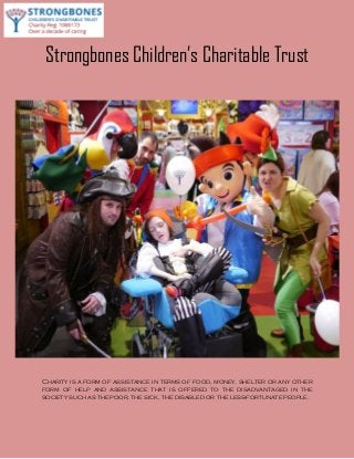 Strongbones Children’s Charitable Trust
Charity is a form of assistance in terms of food, money, shelter or any other
form of help and assistance that is offered to the disadvantaged in the
society such as the poor, the sick, the disabled or the less-fortunate people.
 
