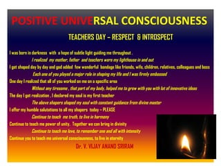 TEACHERS DAY – RESPECT & INTROSPECT
I was born in darkness with a hope of subtle light guiding me throughout .
I realized my mother, father and teachers were my lighthouse in and out
I got shaped day by day and god added few wonderful bondage like friends, wife, children, relatives, colleagues and boss
Each one of you played a major role in shaping my life and I was firmly embossed
One day I realized that all of you worked on me on a specific area
Without any tiresome , that part of my body, helped me to grow with you with lot of innovative ideas
The day I got realization , I declared my soul is my first teacher
The above shapers shaped my soul with constant guidance from divine master
I offer my humble salutations to all my shapers today – PLEASE
Continue to teach me truth, to live in harmony
Continue to teach me power of unity. Together we can bring in divinity
Continue to teach me love, to remember one and all with intensity
Continue you to teach me universal consciousness, to live in eternity
Dr. V. VIJAY ANAND SRIRAM
POSITIVE UNIVERSAL CONSCIOUSNESS
 