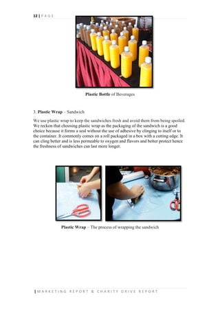 12 | P A G E
| M A R K E T I N G R E P O R T & C H A R I T Y D R I V E R E P O R T
Plastic Bottle of Beverages
3. Plastic Wrap – Sandwich
We use plastic wrap to keep the sandwiches fresh and avoid them from being spoiled.
We reckon that choosing plastic wrap as the packaging of the sandwich is a good
choice because it forms a seal without the use of adhesive by clinging to itself or to
the container. It commonly comes on a roll packaged in a box with a cutting edge. It
can cling better and is less permeable to oxygen and flavors and better protect hence
the freshness of sandwiches can last more longer.
Plastic Wrap – The process of wrapping the sandwich
 