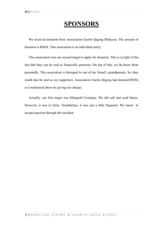 15 | P A G E
| M A R K E T I N G R E P O R T & C H A R I T Y D R I V E R E P O R T
SPONSORS
We received donation from Association Guolin Qigong Malaysia. The amount of
donation is RM1k. This association is an individual entity.
This association was our second target to apply for donation. This is in light of the
fact that they can be said as financially generous. On top of that, we do know them
personally. This association is belonged to one of my friend’s grandparents. So, they
could also be said as our supporters. Association Guolin Qigong had donated RM1k
as I mentioned above by giving out cheque.
Actually, our first target was Marigold Company. We did call and send letters.
However, it was in futile. Nonetheless, it was just a little fragment. We learnt to
accept rejection through this incident.
 