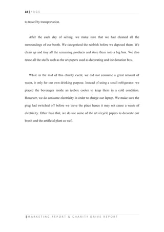 18 | P A G E
| M A R K E T I N G R E P O R T & C H A R I T Y D R I V E R E P O R T
to travel by transportation.
After the each day of selling, we make sure that we had cleaned all the
surroundings of our booth. We categorized the rubbish before we deposed them. We
clean up and tiny all the remaining products and store them into a big box. We also
reuse all the stuffs such as the art papers used as decorating and the donation box.
While in the mid of this charity event, we did not consume a great amount of
water, it only for our own drinking purpose. Instead of using a small refrigerator, we
placed the beverages inside an icebox cooler to keep them in a cold condition.
However, we do consume electricity in order to charge our laptop. We make sure the
plug had switched off before we leave the place hence it may not cause a waste of
electricity. Other than that, we do use some of the art recycle papers to decorate our
booth and the artificial plant as well.
 