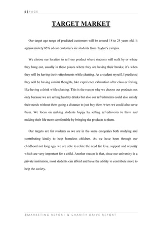 5 | P A G E
| M A R K E T I N G R E P O R T & C H A R I T Y D R I V E R E P O R T
TARGET MARKET
Our target age range of predicted customers will be around 18 to 24 years old. It
approximately 85% of our customers are students from Taylor’s campus.
We choose our location to sell our product where students will walk by or where
they hang out, usually in these places where they are having their breaks; it’s when
they will be having their refreshments while chatting. As a student myself, I predicted
they will be having similar thoughts, like experience exhaustion after class or feeling
like having a drink while chatting. This is the reason why we choose our products not
only because we are selling healthy drinks but also our refreshments could also satisfy
their needs without them going a distance to just buy them when we could also serve
them. We focus on making students happy by selling refreshments to them and
making their life more comfortable by bringing the products to them.
Our targets are for students as we are in the same categories both studying and
contributing kindly to help homeless children. As we have been through our
childhood not long ago, we are able to relate the need for love, support and security
which are very important for a child. Another reason is that, since our university is a
private institution, most students can afford and have the ability to contribute more to
help the society.
 