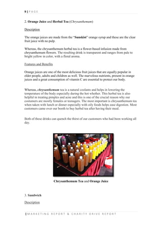 9 | P A G E
| M A R K E T I N G R E P O R T & C H A R I T Y D R I V E R E P O R T
2. Orange Juice and Herbal Tea (Chrysanthemum)
Description
The orange juices are made from the “Sunskist” orange syrup and these are the clear
fruit juice with no pulp.
Whereas, the chrysanthemum herbal tea is a flower-based infusion made from
chrysanthemum flowers. The resulting drink is transparent and ranges from pale to
bright yellow in color, with a floral aroma.
Features and Benefits
Orange juices are one of the most delicious fruit juices that are equally popular in
elder people, adults and children as well. The marvelous nutrients, present in orange
juices and a great consumption of vitamin C are essential to protect our body.
Whereas, chrysanthemum tea is a natural coolants and helps in lowering the
temperature of the body especially during the hot whether. This herbal tea is also
helpful in treating pimples and acne and this is one of the crucial reason why our
costumers are mostly females or teenagers. The most important is chrysanthemum tea
when taken with lunch or dinner especially with oily foods helps ease digestion. Most
customers came over our booth to buy herbal tea after having their meal.
Both of these drinks can quench the thirst of our customers who had been working all
day.
Chrysanthemum Tea and Orange Juice
3. Sandwich
Description
 