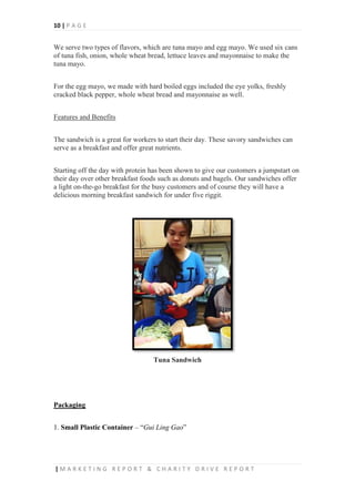 10 | P A G E
| M A R K E T I N G R E P O R T & C H A R I T Y D R I V E R E P O R T
We serve two types of flavors, which are tuna mayo and egg mayo. We used six cans
of tuna fish, onion, whole wheat bread, lettuce leaves and mayonnaise to make the
tuna mayo.
For the egg mayo, we made with hard boiled eggs included the eye yolks, freshly
cracked black pepper, whole wheat bread and mayonnaise as well.
Features and Benefits
The sandwich is a great for workers to start their day. These savory sandwiches can
serve as a breakfast and offer great nutrients.
Starting off the day with protein has been shown to give our customers a jumpstart on
their day over other breakfast foods such as donuts and bagels. Our sandwiches offer
a light on-the-go breakfast for the busy customers and of course they will have a
delicious morning breakfast sandwich for under five riggit.
Tuna Sandwich
Packaging
1. Small Plastic Container – “Gui Ling Gao”
 