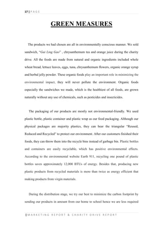 17 | P A G E
| M A R K E T I N G R E P O R T & C H A R I T Y D R I V E R E P O R T
GREEN MEASURES
The products we had chosen are all in environmentally conscious manner. We sold
sandwich, “Gui Ling Gao” , chrysanthemum tea and orange juice during the charity
drive. All the foods are made from natural and organic ingredients included whole
wheat bread, lettuce leaves, eggs, tuna, chrysanthemum flowers, organic orange syrup
and herbal jelly powder. These organic foods play an important role in minimizing the
environmental impact, they will never pollute the environment. Organic foods
especially the sandwiches we made, which is the healthiest of all foods, are grown
naturally without any use of chemicals, such as pesticides and insecticides.
The packaging of our products are mostly not environmental-friendly. We used
plastic bottle, plastic container and plastic wrap as our food packaging. Although our
physical packages are majority plastics, they can bear the triangular “Reused,
Reduced and Recycled” to protect our environment. After our customers finished their
foods, they can throw them into the recycle bins instead of garbage bin. Plastic bottles
and containers are easily recyclable, which has positive environmental effects.
According to the environmental website Earth 911, recycling one pound of plastic
bottles saves approximately 12,000 BTUs of energy. Besides that, producing new
plastic products from recycled materials is more than twice as energy efficient that
making products from virgin materials.
During the distribution stage, we try our best to minimize the carbon footprint by
sending our products in amount from our home to school hence we are less required
 