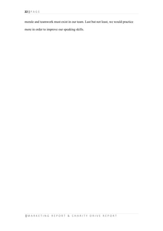 22 | P A G E
| M A R K E T I N G R E P O R T & C H A R I T Y D R I V E R E P O R T
morale and teamwork must exist in our team. Last but not least, we would practice
more in order to improve our speaking skills.
 