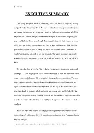 3 | P A G E
| M A R K E T I N G R E P O R T & C H A R I T Y D R I V E R E P O R T
EXECUTIVE SUMMARY
Each group was given a task to earn money under our business subject by selling
our products for this charity drive. We were also to choose an organization to sponsor
the money that we earn. My group has chosen an orphanage organization called Hati
Orphan Care. Our aim is to give support to this organization because they can give
every child a better home even though they are not living with their parents as every
child deserves the love, care and support from us. Our goal is to earn RM2500 this
year’s charity drive. We are to set up our tables outside the Student Life Centre in
Taylor’s University Lakeside to sell our products. Our target customers are mostly
students from our campus and we also got to sell our products in Taylor’s College in
SS15.
We started selling before the Charity Drive event to make it easier for us to reach
our target. At first, we proposed to sell sandwiches in SS15 area, but we weren’t able
to earn much profit because this product isn’t that popular among students. The next
time, my group members proposed to sell Sunkist orange juice and herbal tea, we
again visited the SS15 area to sell our product. On the day of the charity drive, we
sold three kinds of products which are herbal tea, orange juice and herbal jelly. We
had many competitors during that day. Some of our members will stay on the booth to
wait for customers while the two of us will be walking around the campus to sell the
products.
At last we were able to reach our target; we managed to earn RM1500 while the
rest of the profit which cost RM1000 came from our donation form Persatuan Guolin
Qigong Malaysia.
 
