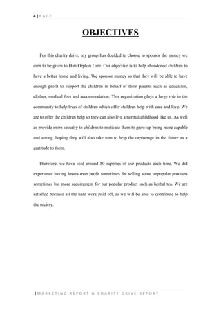 4 | P A G E
| M A R K E T I N G R E P O R T & C H A R I T Y D R I V E R E P O R T
OBJECTIVES
For this charity drive, my group has decided to choose to sponsor the money we
earn to be given to Hati Orphan Care. Our objective is to help abandoned children to
have a better home and living. We sponsor money so that they will be able to have
enough profit to support the children in behalf of their parents such as education,
clothes, medical fees and accommodation. This organization plays a large role in the
community to help lives of children which offer children help with care and love. We
are to offer the children help so they can also live a normal childhood like us. As well
as provide more security to children to motivate them to grow up being more capable
and strong, hoping they will also take turn to help the orphanage in the future as a
gratitude to them.
Therefore, we have sold around 50 supplies of our products each time. We did
experience having losses over profit sometimes for selling some unpopular products
sometimes but more requirement for our popular product such as herbal tea. We are
satisfied because all the hard work paid off, as we will be able to contribute to help
the society.
 