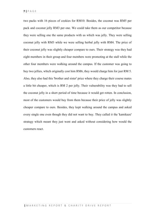 7 | P A G E
| M A R K E T I N G R E P O R T & C H A R I T Y D R I V E R E P O R T
two packs with 16 pieces of cookies for RM10. Besides, the coconut was RM5 per
pack and coconut jelly RM3 per one. We could take them as our competitor because
they were selling one the same products with us which was jelly. They were selling
coconut jelly with RM3 while we were selling herbal jelly with RM4. The price of
their coconut jelly was slightly cheaper compare to ours. Their strategy was they had
eight members in their group and four members were promoting at the stall while the
other four members were walking around the campus. If the customer was going to
buy two jellies, which originally cost him RM6, they would charge him for just RM 5.
Also, they also had this 'brother and sister' price where they charge their course mates
a little bit cheaper, which is RM 2 per jelly. Their vulnerability was they had to sell
the coconut jelly in a short period of time because it would get rotten. In conclusion,
most of the customers would buy from them because their price of jelly was slightly
cheaper compare to ours. Besides, they kept walking around the campus and asked
every single one even though they did not want to buy. They called it the 'kamikaze'
strategy which meant they just went and asked without considering how would the
customers react.
 
