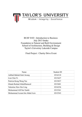 BUSF 0103 : Introduction to Business
July 2013 Intake
Foundation in Natural and Built Environment
School of Architecture, Building & Design
Taylor's Univeristy Lakeside Campus
Final Project : Charity Drive Event
Name Student ID
Adibah Bahiah binti Awang 0316318
Lim Chin Yi 0315627
Patricia Kong Weng Yee 0315837
Ghada Rashad AbdulHameed 0315601
Valentine Hew Hui Ling 0316236
Mohammad Afif bin Tambi 0315361
Mohammad Azzam bin Abdul Aziz 0315543
 