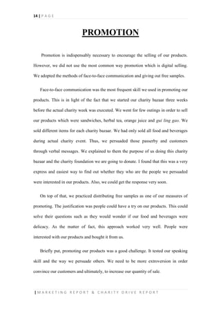 14 | P A G E
| M A R K E T I N G R E P O R T & C H A R I T Y D R I V E R E P O R T
PROMOTION
Promotion is indispensably necessary to encourage the selling of our products.
However, we did not use the most common way promotion which is digital selling.
We adopted the methods of face-to-face communication and giving out free samples.
Face-to-face communication was the most frequent skill we used in promoting our
products. This is in light of the fact that we started our charity bazaar three weeks
before the actual charity week was executed. We went for few outings in order to sell
our products which were sandwiches, herbal tea, orange juice and gui ling gao. We
sold different items for each charity bazaar. We had only sold all food and beverages
during actual charity event. Thus, we persuaded those passerby and customers
through verbal messages. We explained to them the purpose of us doing this charity
bazaar and the charity foundation we are going to donate. I found that this was a very
express and easiest way to find out whether they who are the people we persuaded
were interested in our products. Also, we could get the response very soon.
On top of that, we practiced distributing free samples as one of our measures of
promoting. The justification was people could have a try on our products. This could
solve their questions such as they would wonder if our food and beverages were
delicacy. As the matter of fact, this approach worked very well. People were
interested with our products and bought it from us.
Briefly put, promoting our products was a good challenge. It tested our speaking
skill and the way we persuade others. We need to be more extroversion in order
convince our customers and ultimately, to increase our quantity of sale.
 