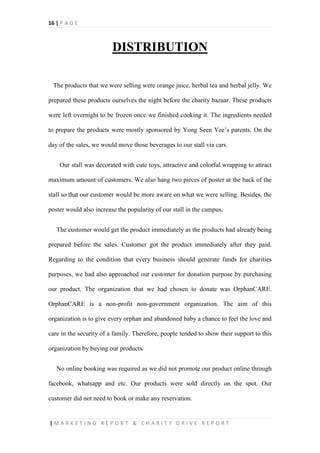 16 | P A G E
| M A R K E T I N G R E P O R T & C H A R I T Y D R I V E R E P O R T
DISTRIBUTION
The products that we were selling were orange juice, herbal tea and herbal jelly. We
prepared these products ourselves the night before the charity bazaar. These products
were left overnight to be frozen once we finished cooking it. The ingredients needed
to prepare the products were mostly sponsored by Yong Seen Yee’s parents. On the
day of the sales, we would move those beverages to our stall via cars.
Our stall was decorated with cute toys, attractive and colorful wrapping to attract
maximum amount of customers. We also hang two pieces of poster at the back of the
stall so that our customer would be more aware on what we were selling. Besides, the
poster would also increase the popularity of our stall in the campus.
The customer would get the product immediately as the products had already being
prepared before the sales. Customer got the product immediately after they paid.
Regarding to the condition that every business should generate funds for charities
purposes, we had also approached our customer for donation purpose by purchasing
our product. The organization that we had chosen to donate was OrphanCARE.
OrphanCARE is a non-profit non-government organization. The aim of this
organization is to give every orphan and abandoned baby a chance to feel the love and
care in the security of a family. Therefore, people tended to show their support to this
organization by buying our products.
No online booking was required as we did not promote our product online through
facebook, whatsapp and etc. Our products were sold directly on the spot. Our
customer did not need to book or make any reservation.
 