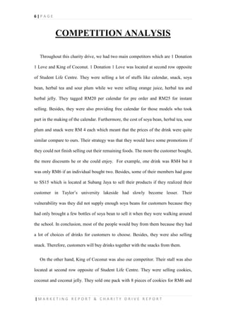 6 | P A G E
| M A R K E T I N G R E P O R T & C H A R I T Y D R I V E R E P O R T
COMPETITION ANALYSIS
Throughout this charity drive, we had two main competitors which are 1 Donation
1 Love and King of Coconut. 1 Donation 1 Love was located at second row opposite
of Student Life Centre. They were selling a lot of stuffs like calendar, snack, soya
bean, herbal tea and sour plum while we were selling orange juice, herbal tea and
herbal jelly. They tagged RM20 per calendar for pre order and RM25 for instant
selling. Besides, they were also providing free calendar for those models who took
part in the making of the calendar. Furthermore, the cost of soya bean, herbal tea, sour
plum and snack were RM 4 each which meant that the prices of the drink were quite
similar compare to ours. Their strategy was that they would have some promotions if
they could not finish selling out their remaining foods. The more the customer bought,
the more discounts he or she could enjoy. For example, one drink was RM4 but it
was only RM6 if an individual bought two. Besides, some of their members had gone
to SS15 which is located at Subang Jaya to sell their products if they realized their
customer in Taylor’s university lakeside had slowly become lesser. Their
vulnerability was they did not supply enough soya beans for customers because they
had only brought a few bottles of soya bean to sell it when they were walking around
the school. In conclusion, most of the people would buy from them because they had
a lot of choices of drinks for customers to choose. Besides, they were also selling
snack. Therefore, customers will buy drinks together with the snacks from them.
On the other hand, King of Coconut was also our competitor. Their stall was also
located at second row opposite of Student Life Centre. They were selling cookies,
coconut and coconut jelly. They sold one pack with 8 pieces of cookies for RM6 and
 