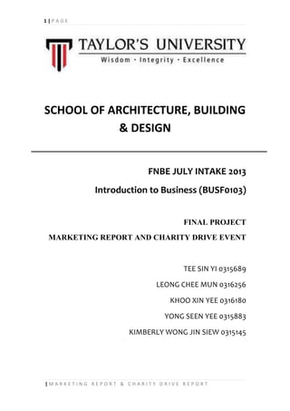1 | P A G E
| M A R K E T I N G R E P O R T & C H A R I T Y D R I V E R E P O R T
SCHOOL OF ARCHITECTURE, BUILDING
& DESIGN
FNBE JULY INTAKE 2013
Introduction to Business (BUSF0103)
FINAL PROJECT
MARKETING REPORT AND CHARITY DRIVE EVENT
TEE SIN YI 0315689
LEONG CHEE MUN 0316256
KHOO XIN YEE 0316180
YONG SEEN YEE 0315883
KIMBERLY WONG JIN SIEW 0315145
 