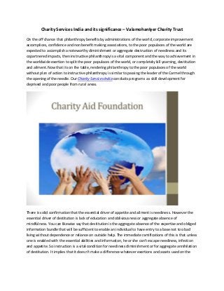 Charity Services India and its significance – ValamohanIyer Charity Trust
On the off chance that philanthropy benefits by administrations of the world, corporate improvement
accomplices, confidence and non benefit making associations, to the poor populaces of the world are
expected to accomplish a noteworthy diminishment or aggregate destruction of neediness and its
copartnered impacts, then instructive philanthropy is a vital component and the way to achievement in
the worldwide exertion to split the poor populaces of the world, or completely kill yearning, destitution
and ailment. Now that its on the table, rendering philanthropy to the poor populaces of the world
without plan of action to instructive philanthropy is similar to passing the leader of the Carmel through
the opening of the needle. Our Charity Services India conducts programs as skill development for
deprived and poor people from rural areas.
There is solid confirmation that the essential driver of appetite and ailment is neediness. However the
essential driver of destitution is lack of education and obliviousness or aggregate absence of
mindfulness. You can likewise say that destitution is the aggregate absence of the expertise and obliged
information bundle that will be sufficient to enable an individual to have entry to a base not too bad
living without dependence or reliance on outside help. The immediate ramifications of this is that unless
one is enabled with the essential abilities and information, he or she can't escape neediness, infection
and appetite. So instruction is a vital condition for neediness diminishment or for aggregate annihilation
of destitution. It implies that it doesn't make a difference whatever exertions and assets used on the
 