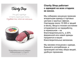Charity Shop работает
с одеждой на всех стадиях
ее жизни.
Мы собираем ненужную прежним
владельцам одежду в торговых
центрах и крупных офисах.
Сортируем около 15 000 кг вещей
в месяц. Вещи в плохом состоянии
отправляются на переработку,
в нормальном – на
благотворительность, а 20%
фирменной или новой одежды
продаются в наших
благотворительных магазинах.
Мы меняем отношение к одежде,
бывшей в употреблении, и
организуем систему сбора вещей,
удобную горожанам.
 