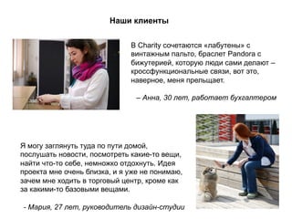Наши клиенты
В Charity сочетаются «лабутены» с
винтажным пальто, браслет Pandora с
бижутерией, которую люди сами делают –
кроссфункциональные связи, вот это,
наверное, меня прельщает.
– Анна, 30 лет, работает бухгалтером
Я могу заглянуть туда по пути домой,
послушать новости, посмотреть какие-то вещи,
найти что-то себе, немножко отдохнуть. Идея
проекта мне очень близка, и я уже не понимаю,
зачем мне ходить в торговый центр, кроме как
за какими-то базовыми вещами.
- Мария, 27 лет, руководитель дизайн-студии
 