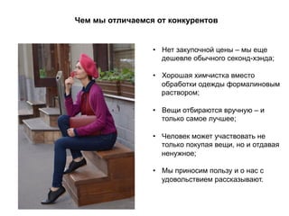 Чем мы отличаемся от конкурентов
•  Нет закупочной цены – мы еще
дешевле обычного секонд-хэнда;
•  Хорошая химчистка вместо
обработки одежды формалиновым
раствором;
•  Вещи отбираются вручную – и
только самое лучшее;
•  Человек может участвовать не
только покупая вещи, но и отдавая
ненужное;
•  Мы приносим пользу и о нас с
удовольствием рассказывают.
 