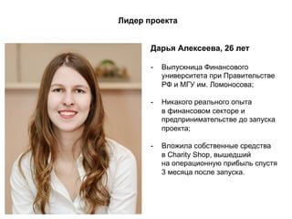 Лидер проекта
Дарья Алексеева, 26 лет
-  Выпускница Финансового
университета при Правительстве
РФ и МГУ им. Ломоносова;
-  Никакого реального опыта
в финансовом секторе и
предпринимательстве до запуска
проекта;
-  Вложила собственные средства
в Charity Shop, вышедший
на операционную прибыль спустя
3 месяца после запуска.
 