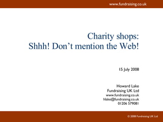 Charity shops: Shhh! Don’t mention the Web! 15 July 2008 Howard Lake Fundraising UK Ltd www.fundraising.co.uk [email_address] 01206 579081 