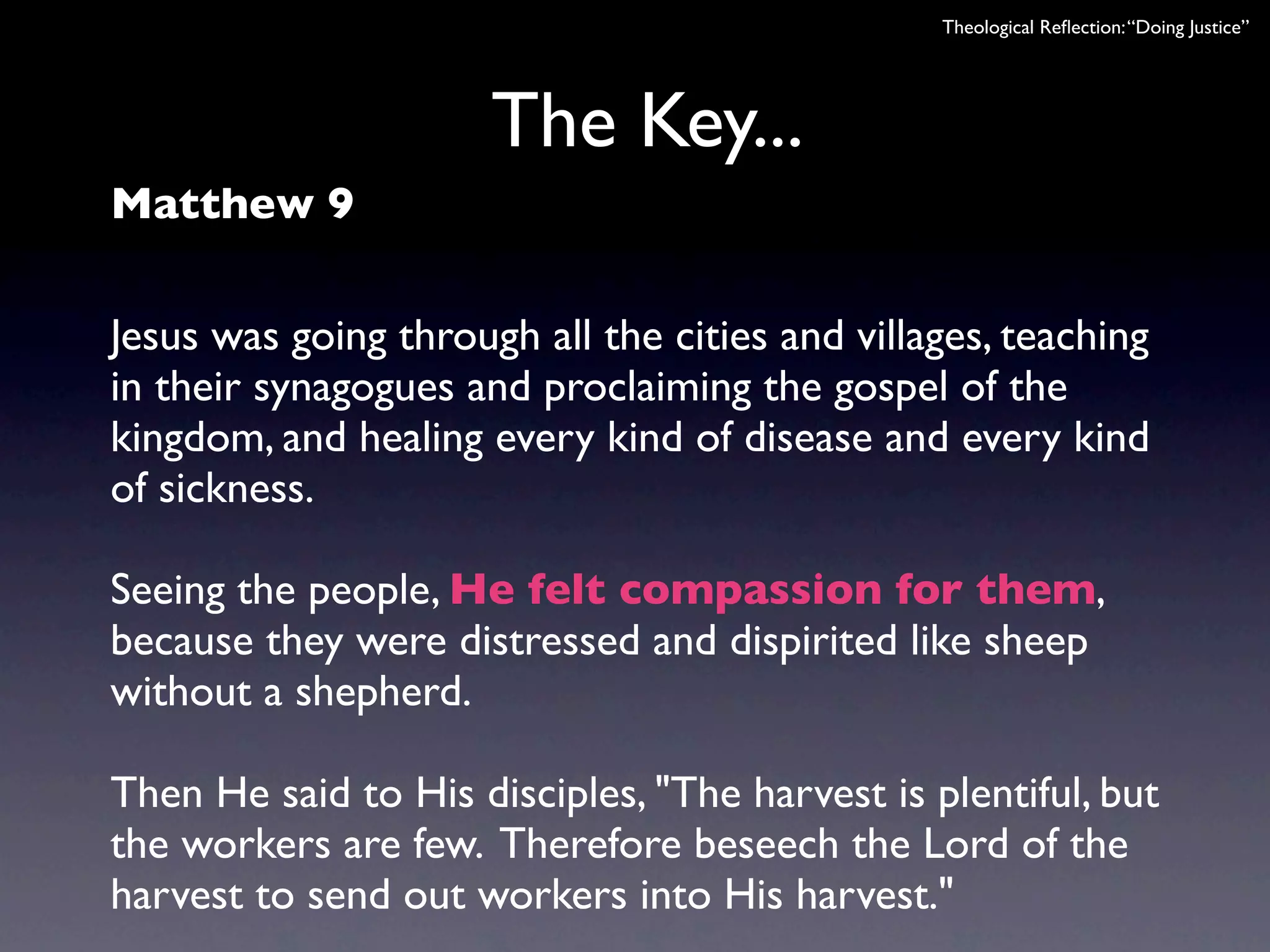 Theological Reﬂection: “Doing Justice”




                      The Key...
Matthew 9

Jesus was going through all the cities and villages, teaching
in their synagogues and proclaiming the gospel of the
kingdom, and healing every kind of disease and every kind
of sickness.

Seeing the people, He felt compassion for them,
because they were distressed and dispirited like sheep
without a shepherd.

Then He said to His disciples, "The harvest is plentiful, but
the workers are few. Therefore beseech the Lord of the
harvest to send out workers into His harvest."
 