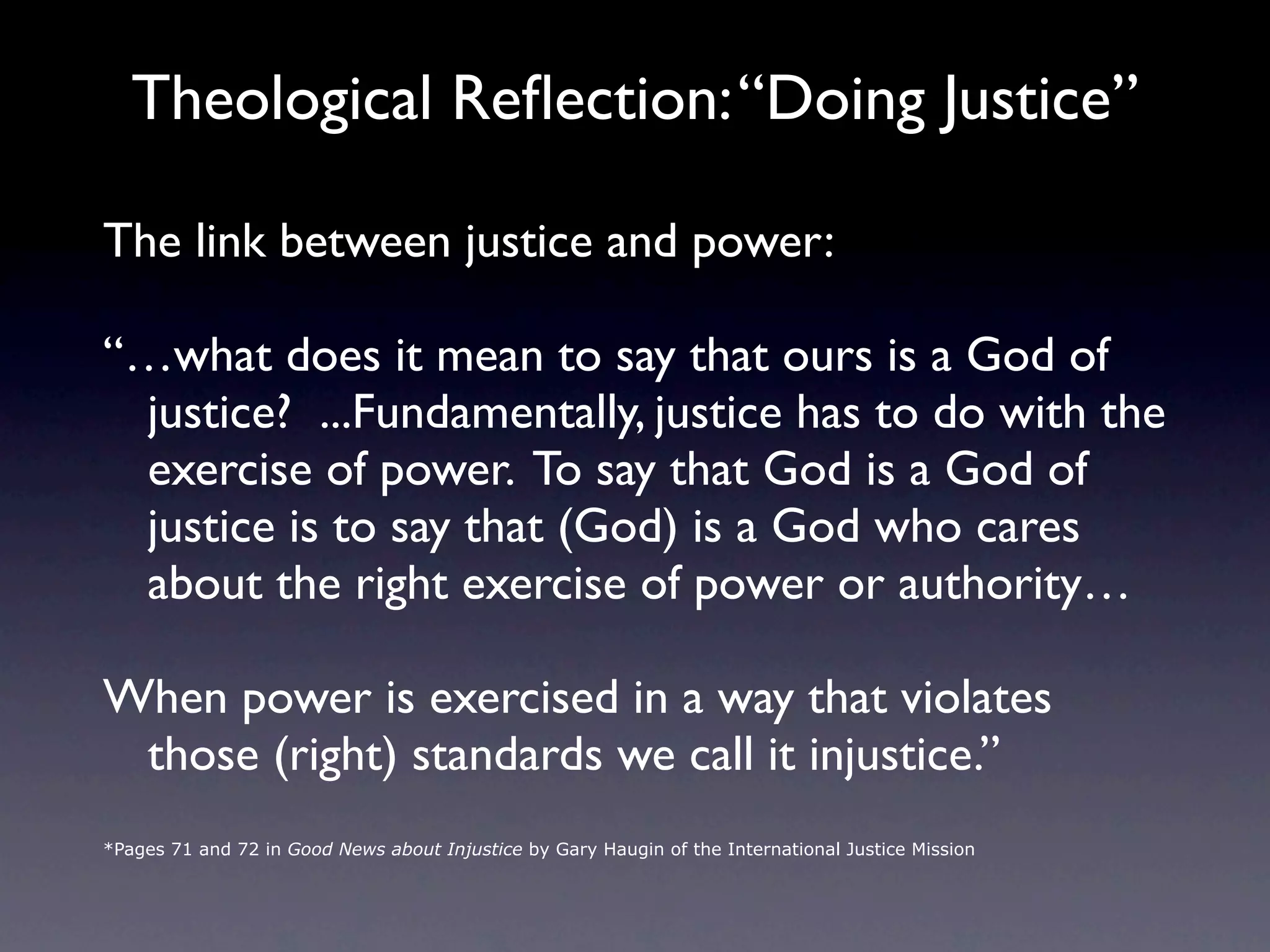 Theological Reﬂection: “Doing Justice”

The link between justice and power:

“…what does it mean to say that ours is a God of
 justice? ...Fundamentally, justice has to do with the
 exercise of power. To say that God is a God of
 justice is to say that (God) is a God who cares
 about the right exercise of power or authority…

When power is exercised in a way that violates
 those (right) standards we call it injustice.”
*Pages 71 and 72 in Good News about Injustice by Gary Haugin of the International Justice Mission
 