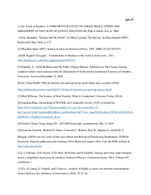 :‫المراجع‬
[1] Dr. Yusuf al Qardawi, A COMPARATIVE STUDY OF ZAKAH, REGULATIONS AND
PHILOSOPHY IN THE LIGHT OF QUR'AN AND SUNNAH, Fiqh al Zakah (Vol. I), 2008.
[2]Ali, Shamsher. "Science and the Qur'an". In Oliver Leaman. The Qurʼan: An Encyclopedia (PDF).
Retrieved13 May 2018, p. 572.
[3] Muzaffar Iqbal (2007). Science & Islam in Greenwood Press, 2007. ISBN-10: 0313335761
]4[ Dr. Ragheb Elsergany , Contributions of Muslims to the world in Islam story , 2011
https://islamstory.com/index.php/en/artical/3407593.
[5] Kushnir, Y., Solar Radiation and the Earth’s Energy Balance, Published on The Climate System,
complete online course material from the Department of Earth and Environmental Sciences at Columbia
University. Accessed December 12, 2008.
]6] Dr. Cathy Riddle; Why do batteries get used up and go dead? Idaho ask a scientist (2016)
https://idahoaskascientist.com/2016/11/14/why-do-batteries-get-used-up-and-go-dead/
]7] Matt Williams, The Science of Heat Transfer: What Is Conduction?; Universe Today (2014).
[8] Sadullah Khan, Stewardship of WATER, the Commodity of Life (2019) in IslamiCity
https://www.islamicity.org/7781/stewardship-of-water-the-commodity-of-
life/?gclid=CjwKCAjwibzsBRAMEiwA1pHZrnRheLGKY7ceb_ybqcN2kX5zAthv23WMYnT6V6NSsX
G4FHzR-VyTARoCLDAQAvD_BwE
[9] Global Climate Team, Image ID: 42514881
, Copyright: casaltamoiola. Mar 13, 2014
[10] Lincoln Zotarelli, Michael D. Dukes, Consuelo C. Romero, Kati W. Migliaccio, and Kelly T.
Morgan, AE459, one of a series of the Agricultural and Biological Engineering Department, UF/IFAS
Extension. Original publication date February 2010. Reviewed August 2018. Visit the EDIS website at
http://edis.ifas.ufl.edu.
[12] L Gallana1, S Di Savino, F De Santi, M Iovieno and D Tordella ; Energy and water vapor transport
across a simplified cloud-clear air interface; Journal of Physics: Conference Series, 2014; Volume 547,
conference 1.
]13] L. G. Lanza, E. Vuerich, and I. Gnecco ; Analysis of highly accurate rain intensity measurements
from a field test site, Advances in Geosciences, 2010, 25:37-44.
 