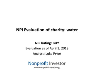 NPI Evaluation of charity: water

          NPI Rating: BUY
    Evaluation as of April 3, 2013
         Analyst: Luke Pryor


         www.nonprofitinvestor.org
 
