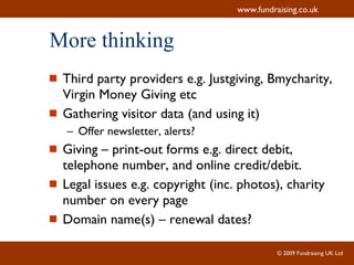 More thinking Third party providers e.g. Justgiving, Bmycharity, Virgin Money Giving etc Gathering visitor data (and using it) Offer newsletter, alerts? Giving – print-out forms e.g. direct debit, telephone number, and online credit/debit. Legal issues e.g. copyright (inc. photos), charity number on every page Domain name(s) – renewal dates? 