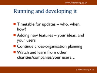 Running and developing it Timetable for updates – who, when, how? Adding new features – your ideas, and your users Continue cross-organisation planning Watch and learn from other charities/companies/your users… 