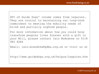 80% of Guide Dogs' income comes from legacies. They are crucial to maintaining our long-term commitment to meeting the mobility needs of blind and partially sighted people.  For more information about how you could help transform peoples lives forever with a gift in your Will, please contact Iain McAndrew on 0118 983 8284  Email: iain.mcandrew@gdba.org.uk or visit us at  http://www.guidedogs.org.uk/helpus/legacies.htm 