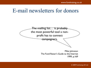 E-mail newsletters for donors The mailing list… is probably the most powerful tool a non-profit has to connect campaigners. Mike Johnston The Fund Raiser’s Guide to the Internet 1999, p.169 