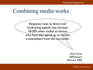 Combining media works Response rates to direct mail fundraising appeals may increase 18-20% when mailed to donors who have also signed up to receive e-newsletters from the non-profit. Rick Christ NPAdvisors February 2003 