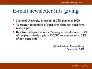 E-mail newsletter lifts giving Stanford University e-mailed 36,398 alumni in 2000 “ a greater percentage of recipients than non-recipients made a gift” Reactivated lapsed donors: “among lapsed donors… 32% of recipients made a gift in FY2000 — compared to 22% of non-recipients”  @Stanford and Alumni Giving September 2000 