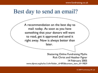 Best day to send an email? A recommendation on the best day to mail: today. As soon as you have something that your donors will want to read, get it approved and send it right away. Now is always better than later.  Shattering Online Fundraising Myths Rick Christ and Heather Fignar 14 February 2005 www.afpnet.org/ka/ka-3.cfm?folder_id=893&content_item_id=19829 