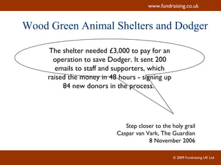 Wood Green Animal Shelters and Dodger The shelter needed £3,000 to pay for an operation to save Dodger. It sent 200 emails to staff and supporters, which raised the money in 48 hours - signing up 84 new donors in the process.  Step closer to the holy grail Caspar van Vark, The Guardian 8 November 2006 