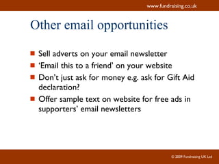 Other email opportunities Sell adverts on your email newsletter ‘ Email this to a friend’ on your website Don’t just ask for money e.g. ask for Gift Aid declaration? Offer sample text on website for free ads in supporters’ email newsletters 